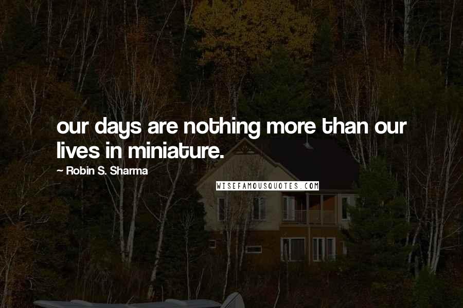 Robin S. Sharma Quotes: our days are nothing more than our lives in miniature.