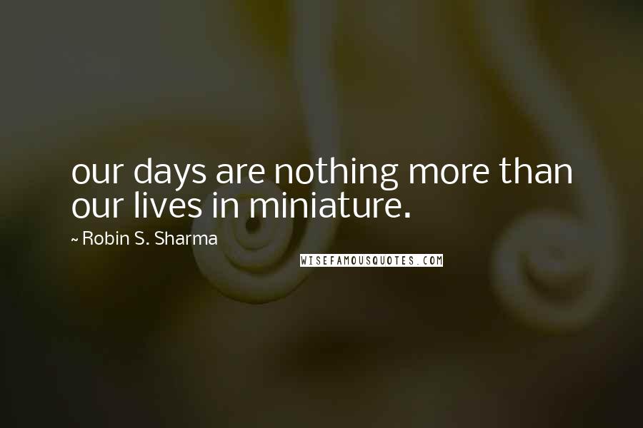 Robin S. Sharma Quotes: our days are nothing more than our lives in miniature.