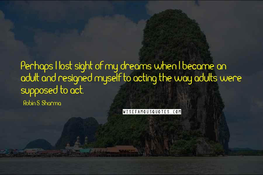 Robin S. Sharma Quotes: Perhaps I lost sight of my dreams when I became an adult and resigned myself to acting the way adults were supposed to act.