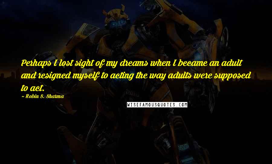 Robin S. Sharma Quotes: Perhaps I lost sight of my dreams when I became an adult and resigned myself to acting the way adults were supposed to act.