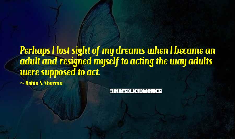 Robin S. Sharma Quotes: Perhaps I lost sight of my dreams when I became an adult and resigned myself to acting the way adults were supposed to act.