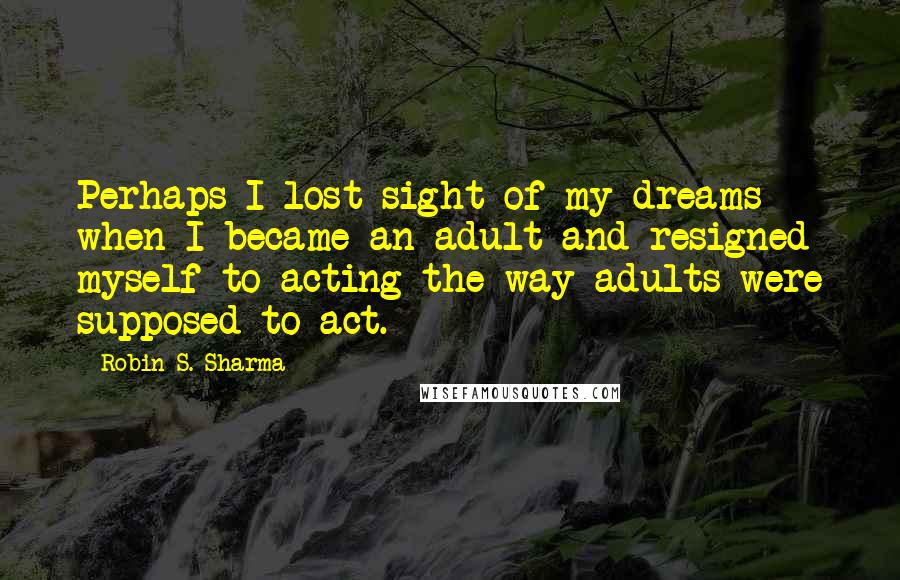 Robin S. Sharma Quotes: Perhaps I lost sight of my dreams when I became an adult and resigned myself to acting the way adults were supposed to act.
