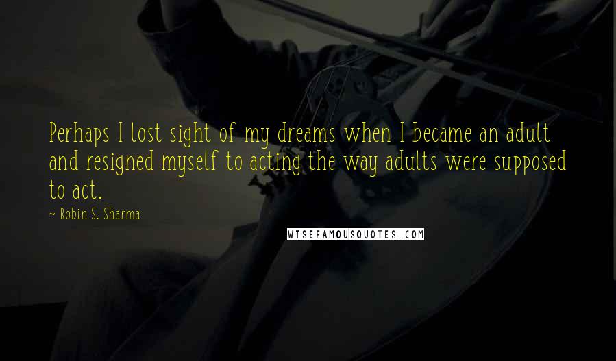 Robin S. Sharma Quotes: Perhaps I lost sight of my dreams when I became an adult and resigned myself to acting the way adults were supposed to act.