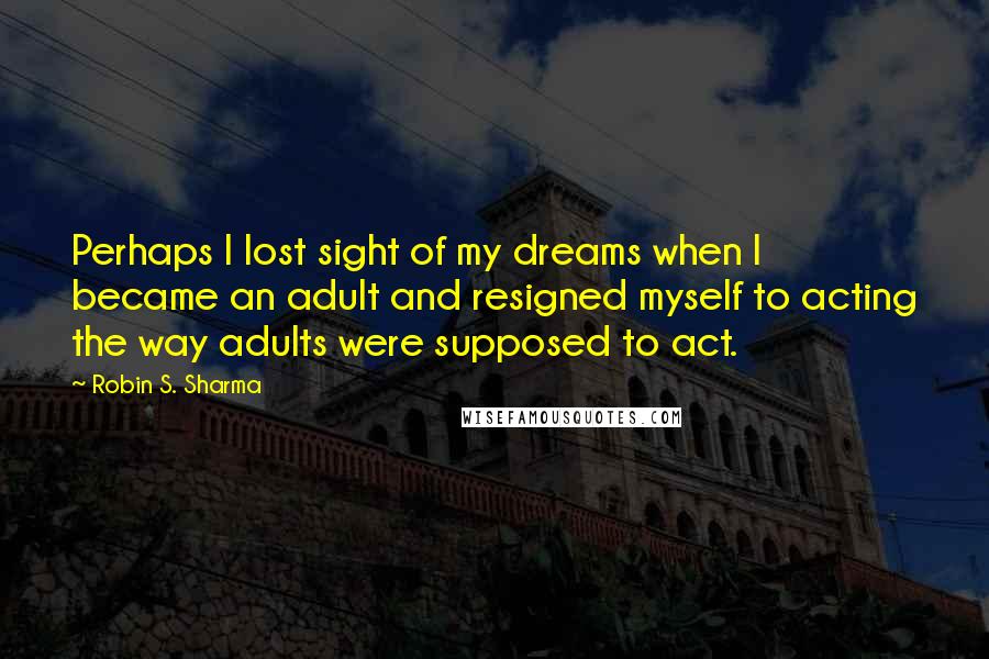 Robin S. Sharma Quotes: Perhaps I lost sight of my dreams when I became an adult and resigned myself to acting the way adults were supposed to act.