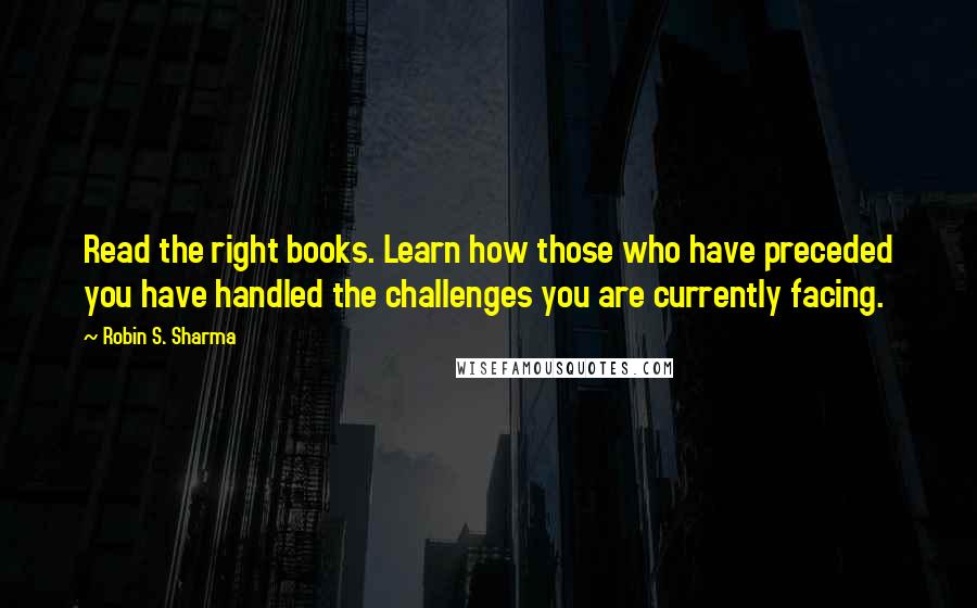 Robin S. Sharma Quotes: Read the right books. Learn how those who have preceded you have handled the challenges you are currently facing.