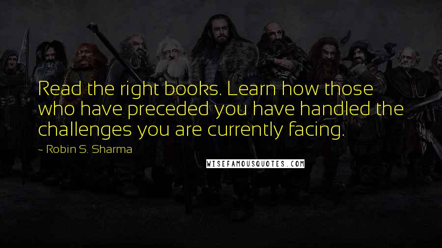 Robin S. Sharma Quotes: Read the right books. Learn how those who have preceded you have handled the challenges you are currently facing.