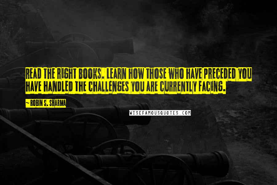 Robin S. Sharma Quotes: Read the right books. Learn how those who have preceded you have handled the challenges you are currently facing.