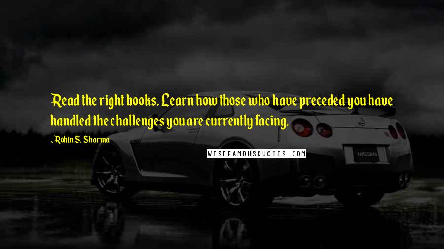 Robin S. Sharma Quotes: Read the right books. Learn how those who have preceded you have handled the challenges you are currently facing.