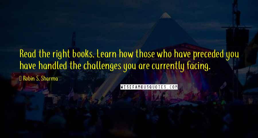 Robin S. Sharma Quotes: Read the right books. Learn how those who have preceded you have handled the challenges you are currently facing.