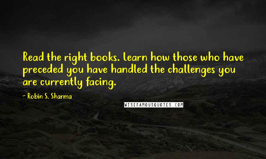 Robin S. Sharma Quotes: Read the right books. Learn how those who have preceded you have handled the challenges you are currently facing.