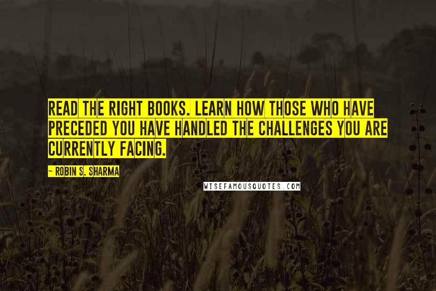 Robin S. Sharma Quotes: Read the right books. Learn how those who have preceded you have handled the challenges you are currently facing.