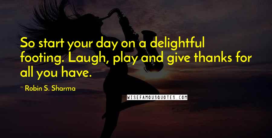 Robin S. Sharma Quotes: So start your day on a delightful footing. Laugh, play and give thanks for all you have.