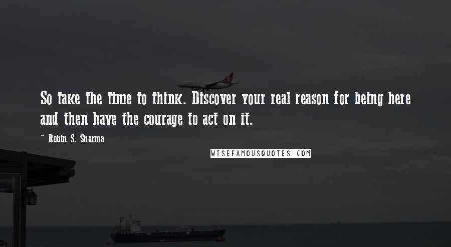 Robin S. Sharma Quotes: So take the time to think. Discover your real reason for being here and then have the courage to act on it.