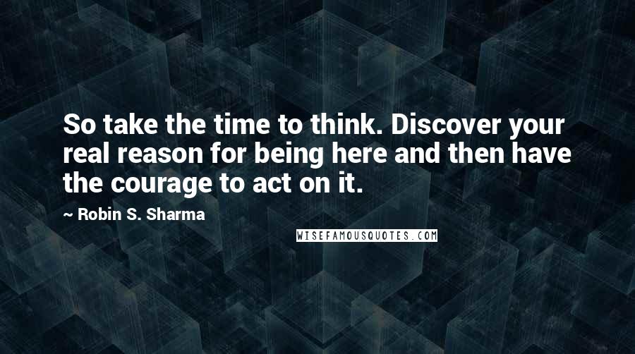 Robin S. Sharma Quotes: So take the time to think. Discover your real reason for being here and then have the courage to act on it.