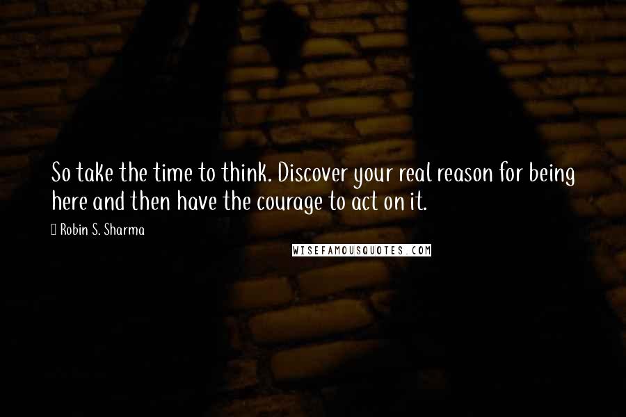 Robin S. Sharma Quotes: So take the time to think. Discover your real reason for being here and then have the courage to act on it.