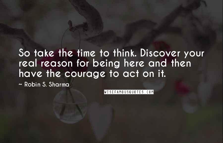 Robin S. Sharma Quotes: So take the time to think. Discover your real reason for being here and then have the courage to act on it.