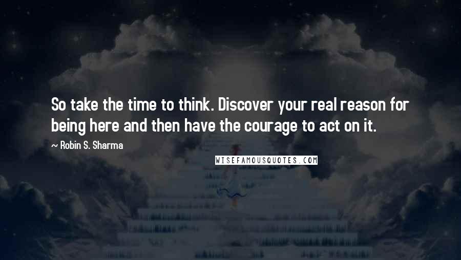 Robin S. Sharma Quotes: So take the time to think. Discover your real reason for being here and then have the courage to act on it.