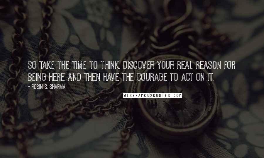 Robin S. Sharma Quotes: So take the time to think. Discover your real reason for being here and then have the courage to act on it.