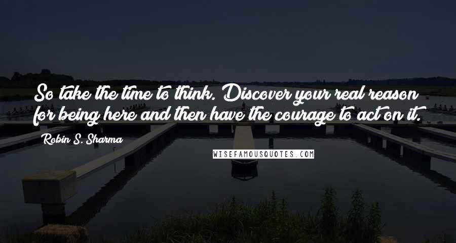 Robin S. Sharma Quotes: So take the time to think. Discover your real reason for being here and then have the courage to act on it.