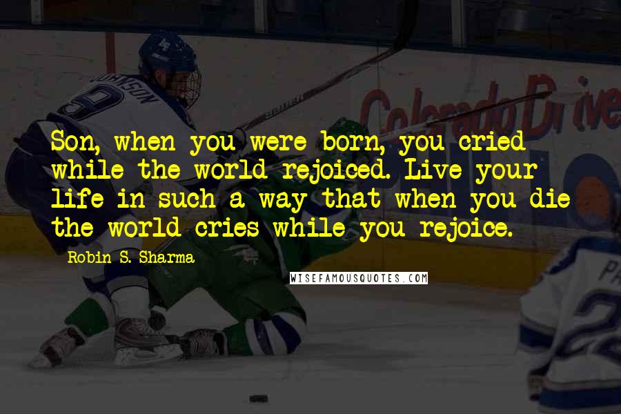 Robin S. Sharma Quotes: Son, when you were born, you cried while the world rejoiced. Live your life in such a way that when you die the world cries while you rejoice.