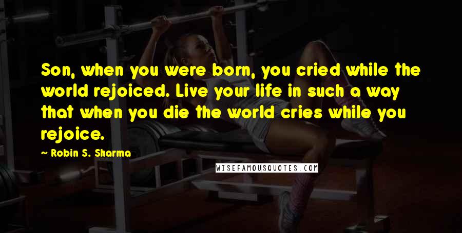 Robin S. Sharma Quotes: Son, when you were born, you cried while the world rejoiced. Live your life in such a way that when you die the world cries while you rejoice.