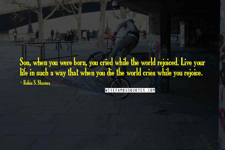 Robin S. Sharma Quotes: Son, when you were born, you cried while the world rejoiced. Live your life in such a way that when you die the world cries while you rejoice.