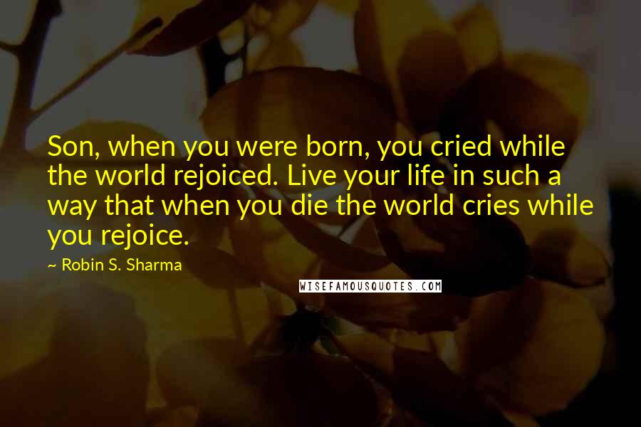 Robin S. Sharma Quotes: Son, when you were born, you cried while the world rejoiced. Live your life in such a way that when you die the world cries while you rejoice.