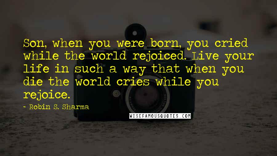 Robin S. Sharma Quotes: Son, when you were born, you cried while the world rejoiced. Live your life in such a way that when you die the world cries while you rejoice.