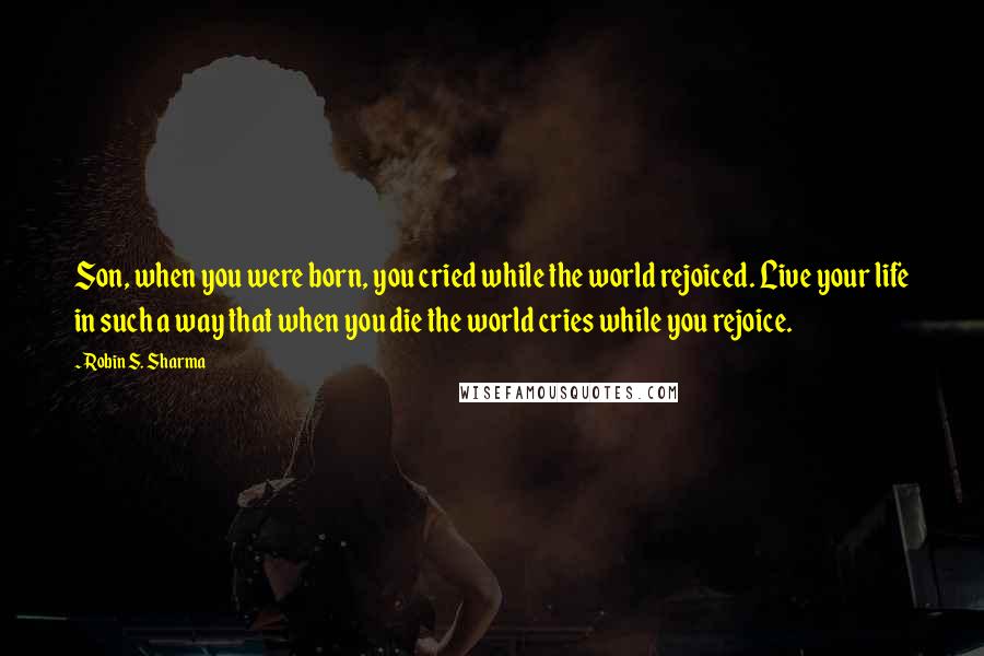 Robin S. Sharma Quotes: Son, when you were born, you cried while the world rejoiced. Live your life in such a way that when you die the world cries while you rejoice.