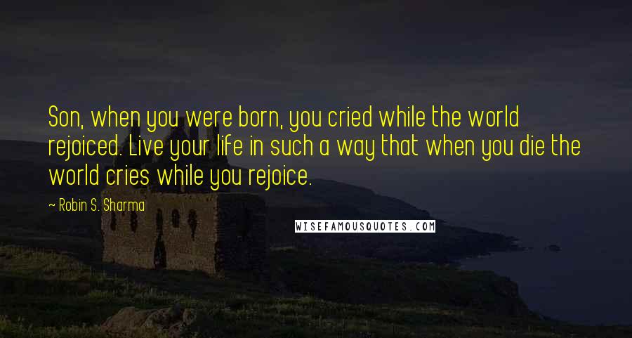 Robin S. Sharma Quotes: Son, when you were born, you cried while the world rejoiced. Live your life in such a way that when you die the world cries while you rejoice.