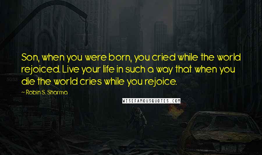 Robin S. Sharma Quotes: Son, when you were born, you cried while the world rejoiced. Live your life in such a way that when you die the world cries while you rejoice.