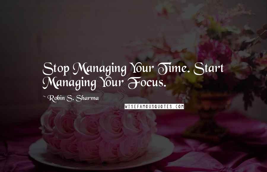 Robin S. Sharma Quotes: Stop Managing Your Time. Start Managing Your Focus.