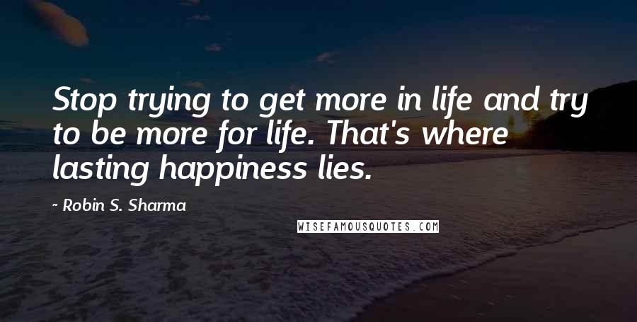 Robin S. Sharma Quotes: Stop trying to get more in life and try to be more for life. That's where lasting happiness lies.