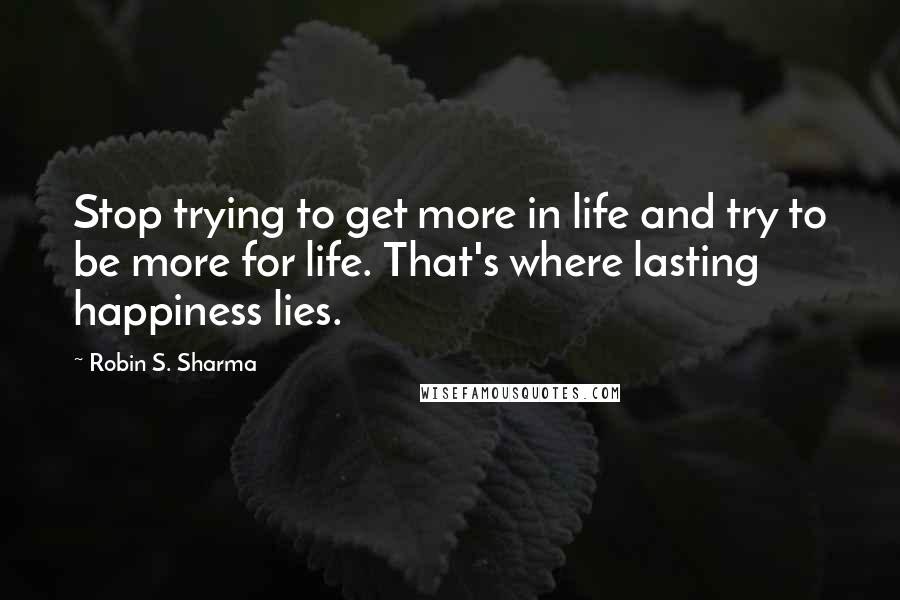 Robin S. Sharma Quotes: Stop trying to get more in life and try to be more for life. That's where lasting happiness lies.