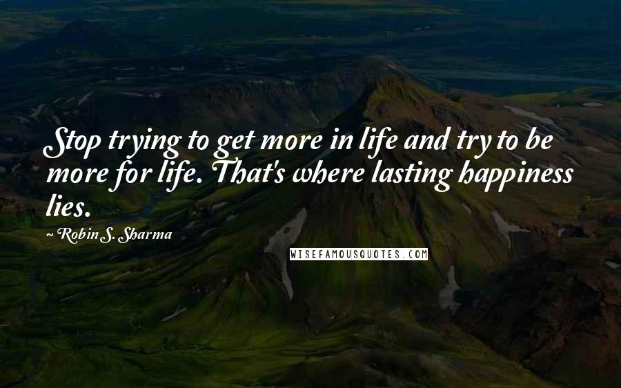 Robin S. Sharma Quotes: Stop trying to get more in life and try to be more for life. That's where lasting happiness lies.