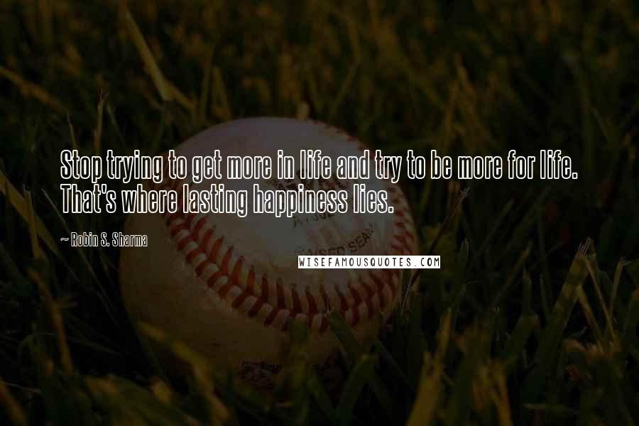 Robin S. Sharma Quotes: Stop trying to get more in life and try to be more for life. That's where lasting happiness lies.