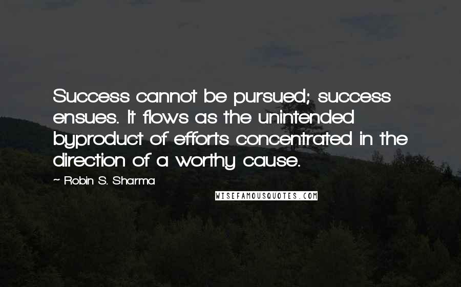 Robin S. Sharma Quotes: Success cannot be pursued; success ensues. It flows as the unintended byproduct of efforts concentrated in the direction of a worthy cause.