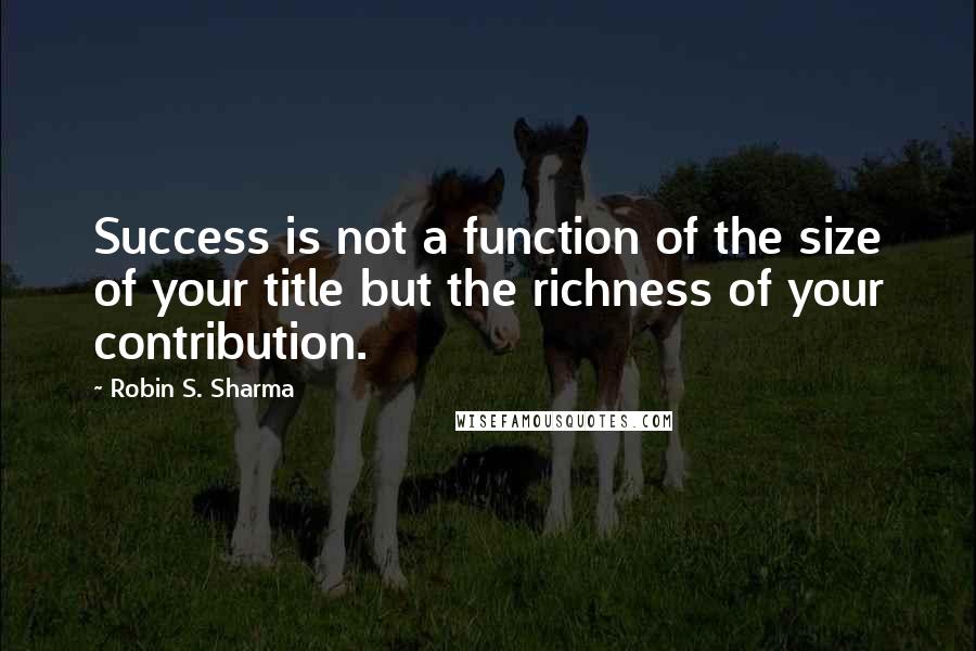 Robin S. Sharma Quotes: Success is not a function of the size of your title but the richness of your contribution.