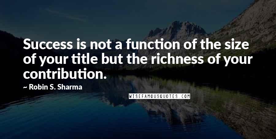 Robin S. Sharma Quotes: Success is not a function of the size of your title but the richness of your contribution.