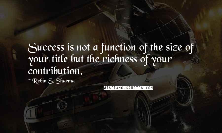 Robin S. Sharma Quotes: Success is not a function of the size of your title but the richness of your contribution.