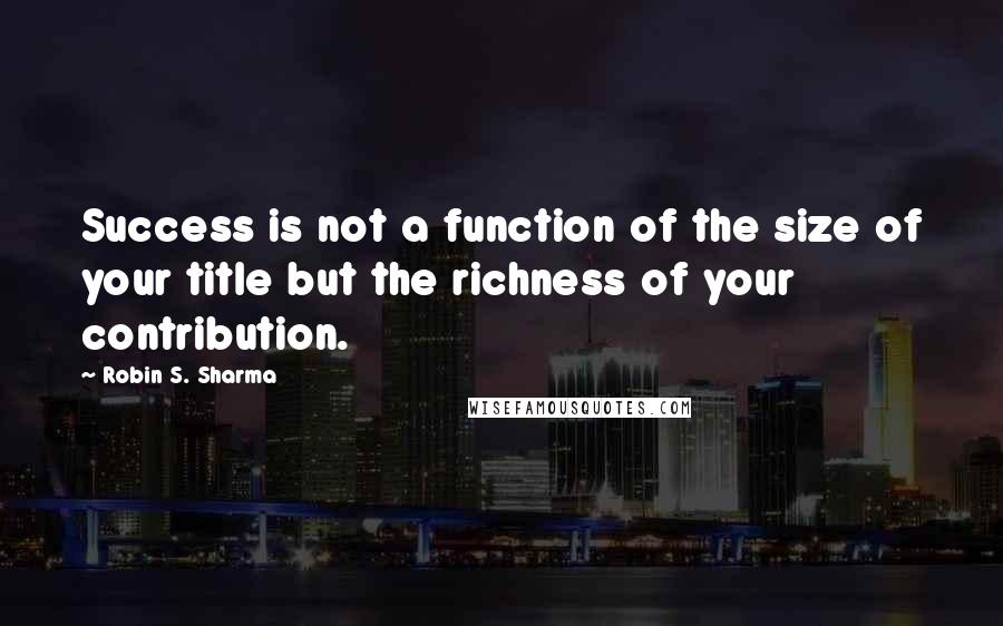 Robin S. Sharma Quotes: Success is not a function of the size of your title but the richness of your contribution.