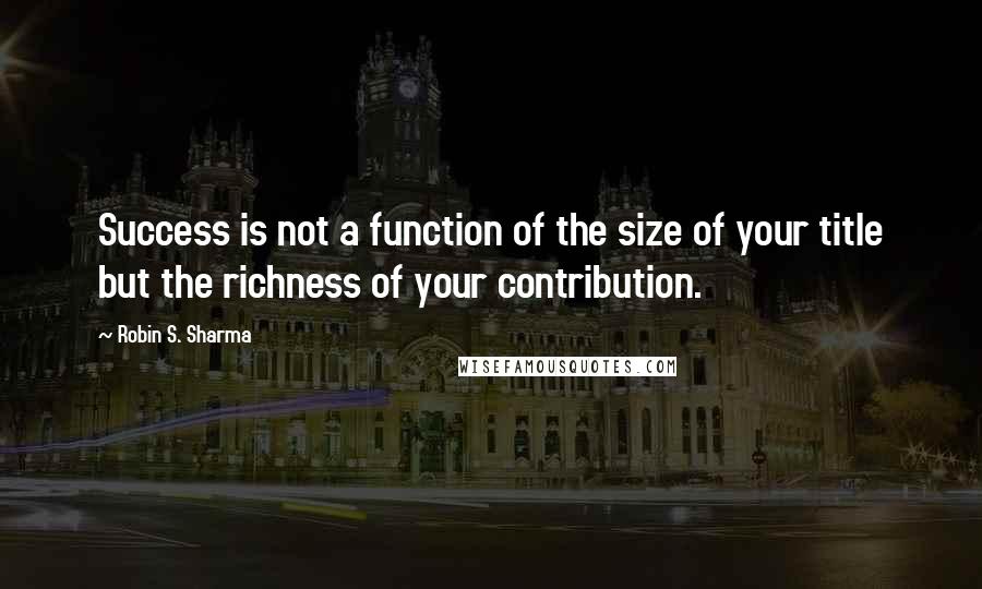 Robin S. Sharma Quotes: Success is not a function of the size of your title but the richness of your contribution.