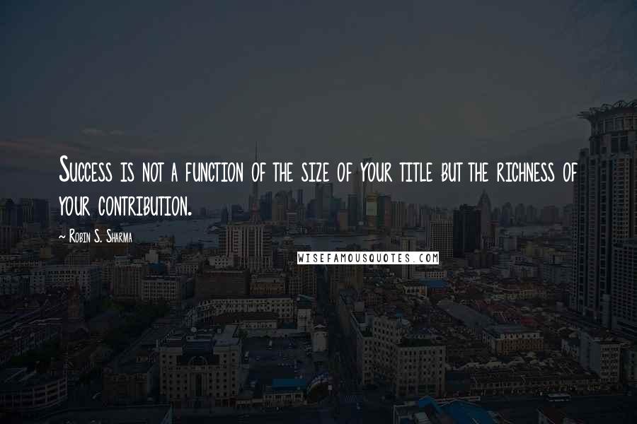 Robin S. Sharma Quotes: Success is not a function of the size of your title but the richness of your contribution.