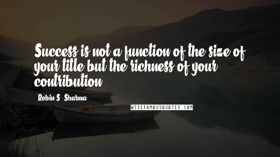 Robin S. Sharma Quotes: Success is not a function of the size of your title but the richness of your contribution.