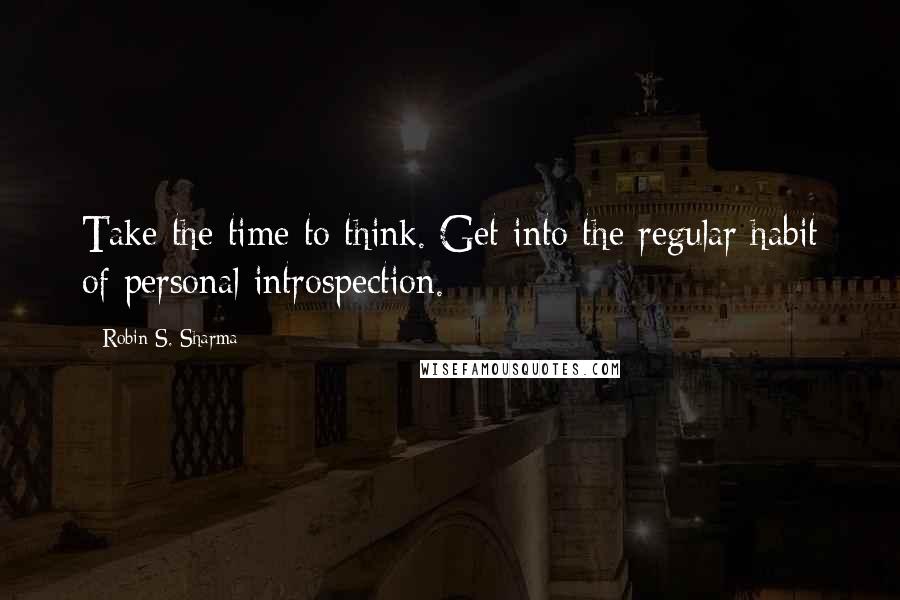 Robin S. Sharma Quotes: Take the time to think. Get into the regular habit of personal introspection.