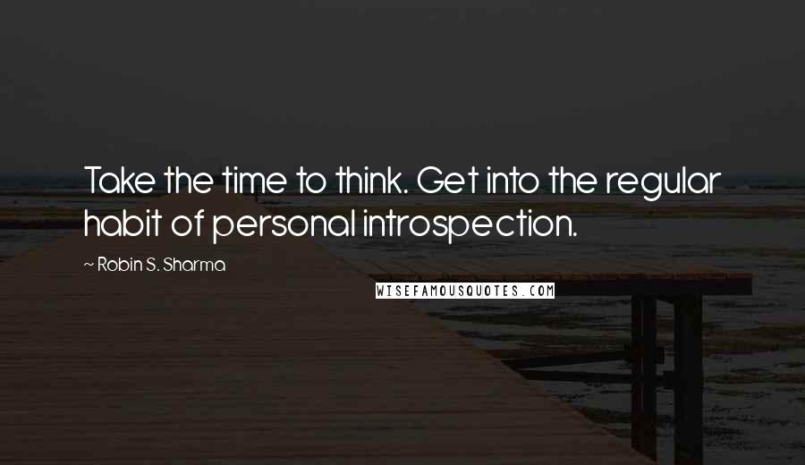 Robin S. Sharma Quotes: Take the time to think. Get into the regular habit of personal introspection.