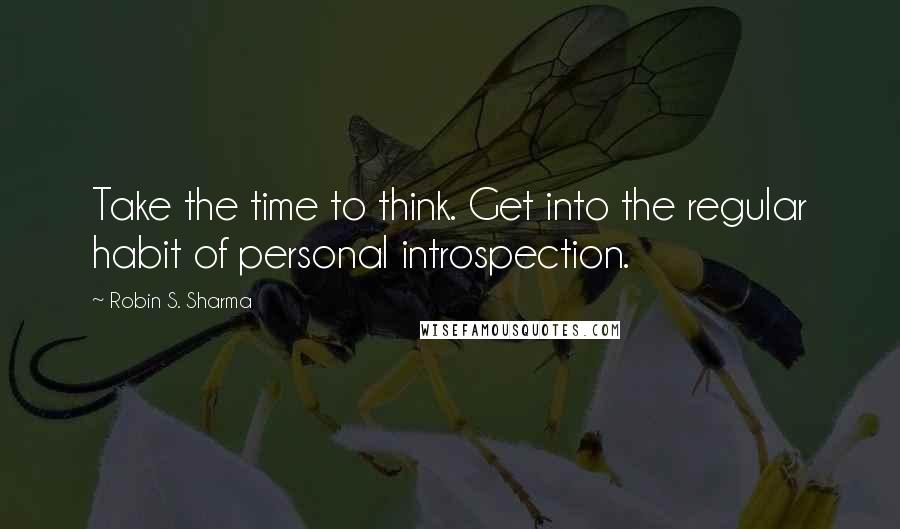 Robin S. Sharma Quotes: Take the time to think. Get into the regular habit of personal introspection.