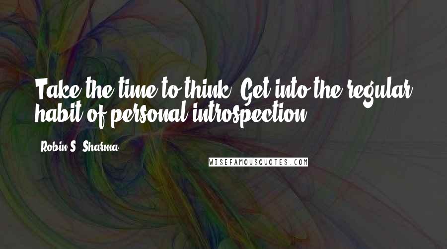 Robin S. Sharma Quotes: Take the time to think. Get into the regular habit of personal introspection.