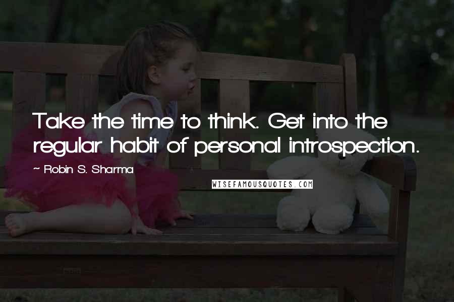 Robin S. Sharma Quotes: Take the time to think. Get into the regular habit of personal introspection.