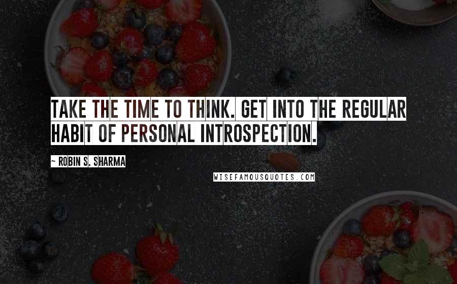 Robin S. Sharma Quotes: Take the time to think. Get into the regular habit of personal introspection.